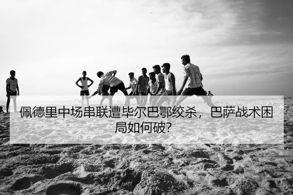 佩德里中场串联遭毕尔巴鄂绞杀，巴萨战术困局如何破？